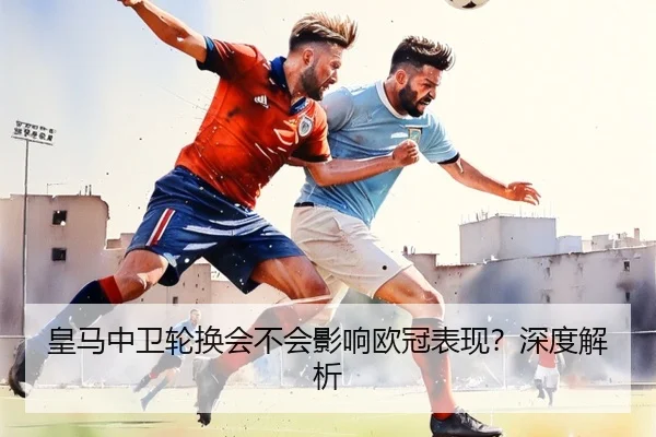 皇马中卫轮换会不会影响欧冠表现？深度解析