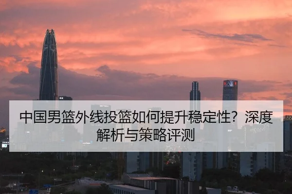 中国男篮外线投篮如何提升稳定性？深度解析与策略评测