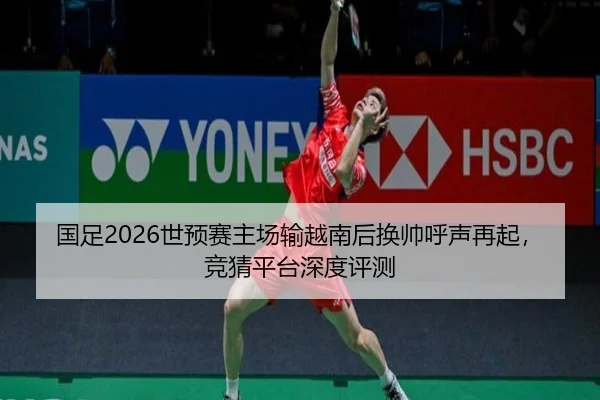 国足2026世预赛主场输越南后换帅呼声再起，竞猜平台深度评测