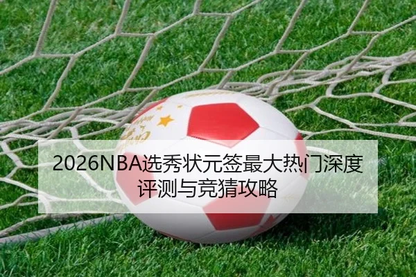 2026NBA选秀状元签最大热门深度评测与竞猜攻略