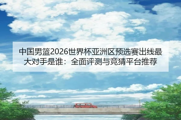 中国男篮2026世界杯亚洲区预选赛出线最大对手是谁：全面评测与竞猜平台推荐