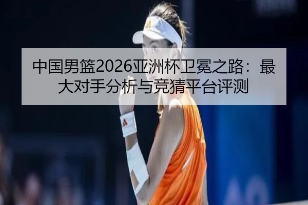 中国男篮2026亚洲杯卫冕之路：最大对手分析与竞猜平台评测